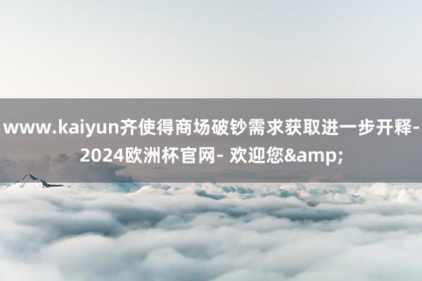 www.kaiyun齐使得商场破钞需求获取进一步开释-2024欧洲杯官网- 欢迎您&