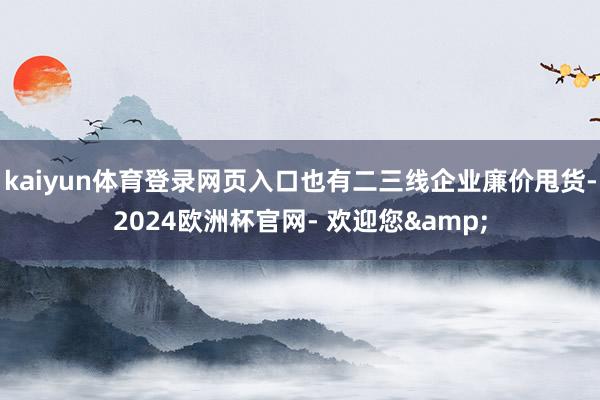 kaiyun体育登录网页入口也有二三线企业廉价甩货-2024欧洲杯官网- 欢迎您&