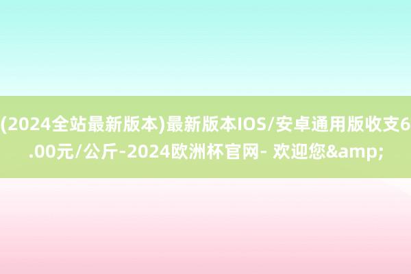 (2024全站最新版本)最新版本IOS/安卓通用版收支6.00元/公斤-2024欧洲杯官网- 欢迎您&