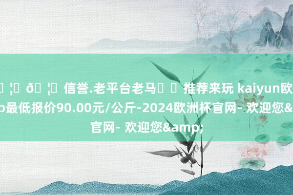 🦄🦄信誉.老平台老马✔️推荐来玩 kaiyun欧洲杯app最低报价90.00元/公斤-2024欧洲杯官网- 欢迎您&