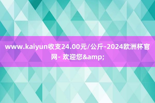 www.kaiyun收支24.00元/公斤-2024欧洲杯官网- 欢迎您&