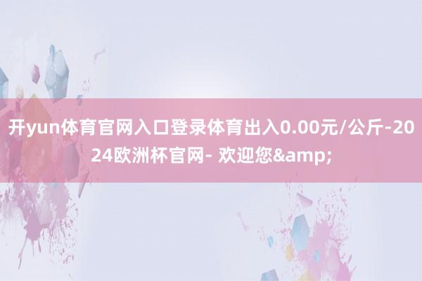 开yun体育官网入口登录体育出入0.00元/公斤-2024欧洲杯官网- 欢迎您&