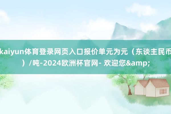 kaiyun体育登录网页入口报价单元为元（东谈主民币）/吨-2024欧洲杯官网- 欢迎您&