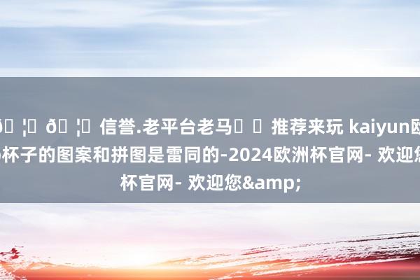 🦄🦄信誉.老平台老马✔️推荐来玩 kaiyun欧洲杯app杯子的图案和拼图是雷同的-2024欧洲杯官网- 欢迎您&