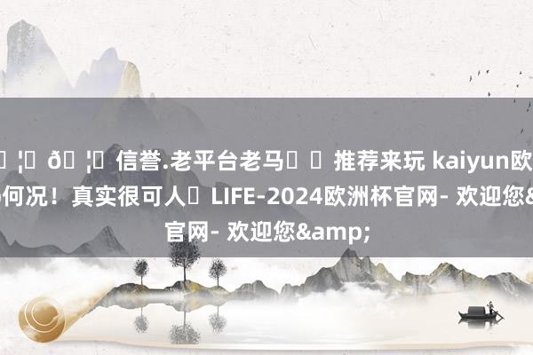 🦄🦄信誉.老平台老马✔️推荐来玩 kaiyun欧洲杯app何况！真实很可人	LIFE-2024欧洲杯官网- 欢迎您&