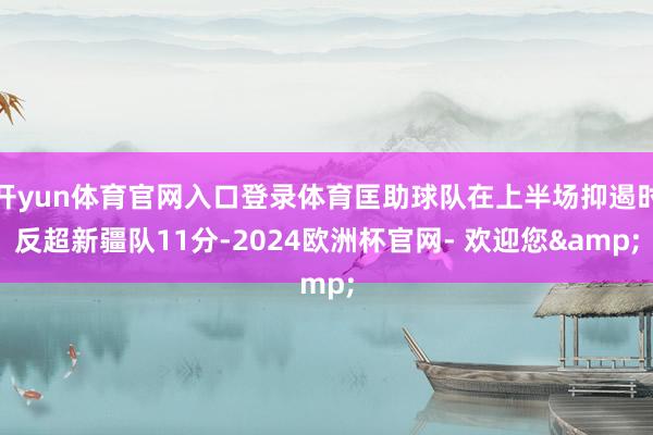 开yun体育官网入口登录体育匡助球队在上半场抑遏时反超新疆队11分-2024欧洲杯官网- 欢迎您&