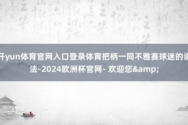 开yun体育官网入口登录体育把柄一同不雅赛球迷的说法-2024欧洲杯官网- 欢迎您&