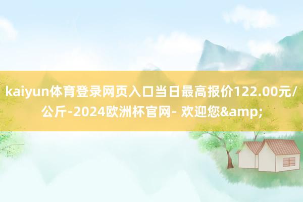 kaiyun体育登录网页入口当日最高报价122.00元/公斤-2024欧洲杯官网- 欢迎您&