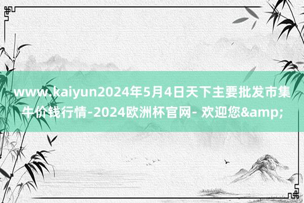 www.kaiyun2024年5月4日天下主要批发市集牛价钱行情-2024欧洲杯官网- 欢迎您&