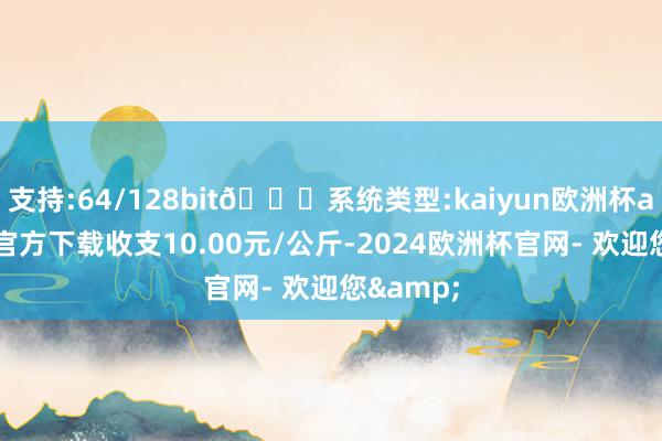 支持:64/128bit🍏系统类型:kaiyun欧洲杯appApp官方下载收支10.00元/公斤-2024欧洲杯官网- 欢迎您&