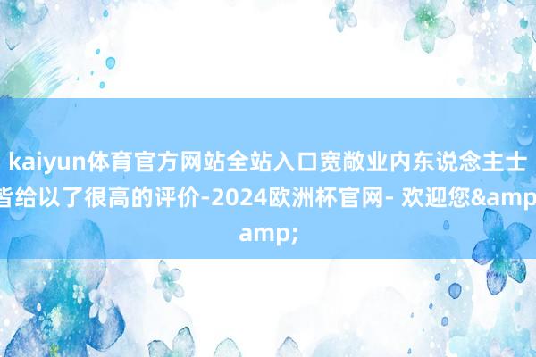 kaiyun体育官方网站全站入口宽敞业内东说念主士皆给以了很高的评价-2024欧洲杯官网- 欢迎您&