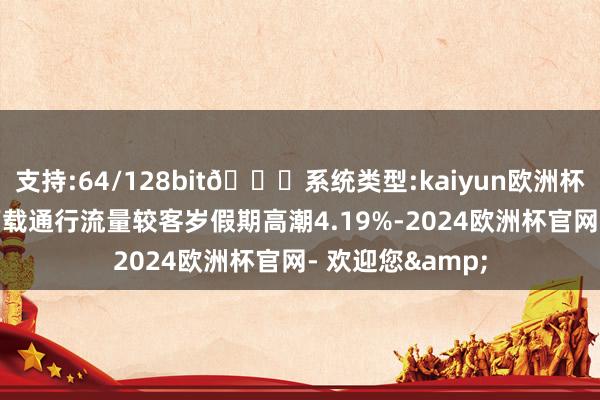 支持:64/128bit🍏系统类型:kaiyun欧洲杯appApp官方下载通行流量较客岁假期高潮4.19%-2024欧洲杯官网- 欢迎您&