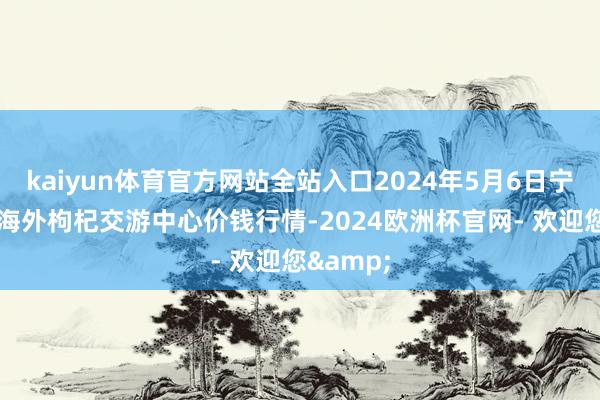 kaiyun体育官方网站全站入口2024年5月6日宁夏·中宁海外枸杞交游中心价钱行情-2024欧洲杯官网- 欢迎您&