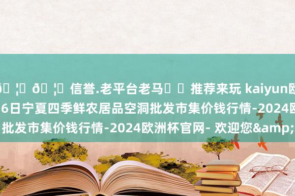 🦄🦄信誉.老平台老马✔️推荐来玩 kaiyun欧洲杯app2024年5月6日宁夏四季鲜农居品空洞批发市集价钱行情-2024欧洲杯官网- 欢迎您&