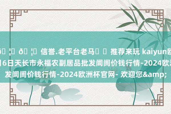 🦄🦄信誉.老平台老马✔️推荐来玩 kaiyun欧洲杯app2024年5月6日天长市永福农副居品批发阛阓价钱行情-2024欧洲杯官网- 欢迎您&