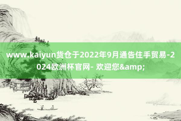 www.kaiyun货仓于2022年9月通告住手贸易-2024欧洲杯官网- 欢迎您&