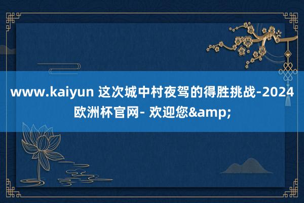 www.kaiyun 这次城中村夜驾的得胜挑战-2024欧洲杯官网- 欢迎您&