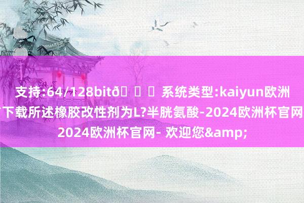 支持:64/128bit🍏系统类型:kaiyun欧洲杯appApp官方下载所述橡胶改性剂为L?半胱氨酸-2024欧洲杯官网- 欢迎您&