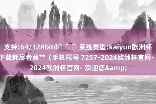 支持:64/128bit🍏系统类型:kaiyun欧洲杯appApp官方下载耗尽者曹**（手机尾号 7257-2024欧洲杯官网- 欢迎您&