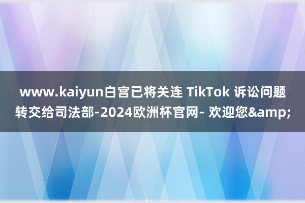 www.kaiyun白宫已将关连 TikTok 诉讼问题转交给司法部-2024欧洲杯官网- 欢迎您&