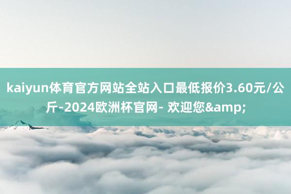 kaiyun体育官方网站全站入口最低报价3.60元/公斤-2024欧洲杯官网- 欢迎您&