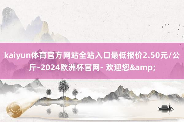 kaiyun体育官方网站全站入口最低报价2.50元/公斤-2024欧洲杯官网- 欢迎您&