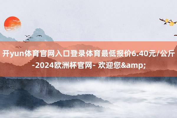 开yun体育官网入口登录体育最低报价6.40元/公斤-2024欧洲杯官网- 欢迎您&