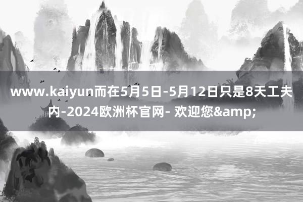 www.kaiyun而在5月5日-5月12日只是8天工夫内-2024欧洲杯官网- 欢迎您&