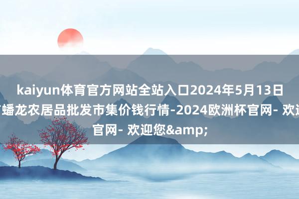 kaiyun体育官方网站全站入口2024年5月13日湖北鄂州市蟠龙农居品批发市集价钱行情-2024欧洲杯官网- 欢迎您&