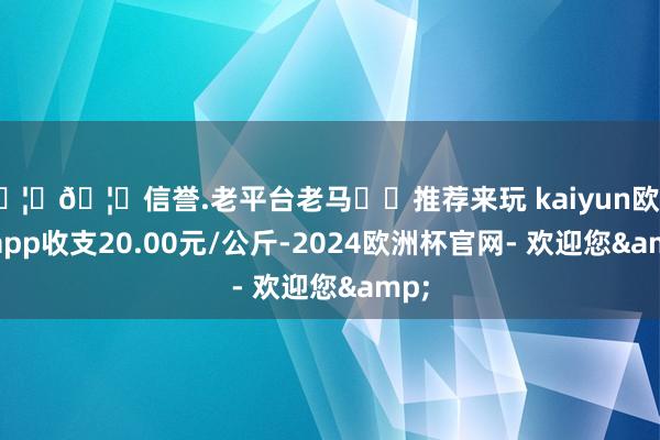 🦄🦄信誉.老平台老马✔️推荐来玩 kaiyun欧洲杯app收支20.00元/公斤-2024欧洲杯官网- 欢迎您&