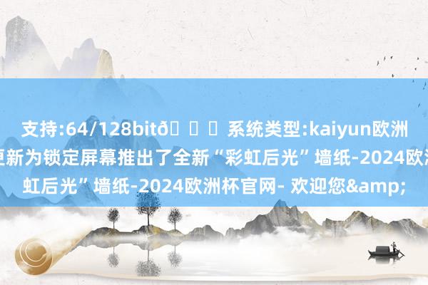 支持:64/128bit🍏系统类型:kaiyun欧洲杯appApp官方下载本更新为锁定屏幕推出了全新“彩虹后光”墙纸-2024欧洲杯官网- 欢迎您&