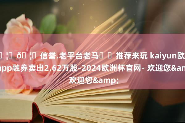 🦄🦄信誉.老平台老马✔️推荐来玩 kaiyun欧洲杯app融券卖出2.62万股-2024欧洲杯官网- 欢迎您&