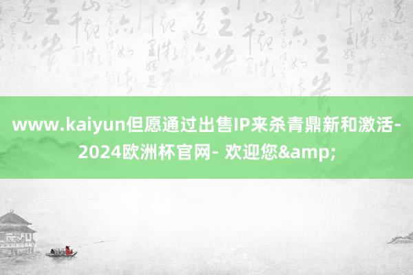 www.kaiyun但愿通过出售IP来杀青鼎新和激活-2024欧洲杯官网- 欢迎您&