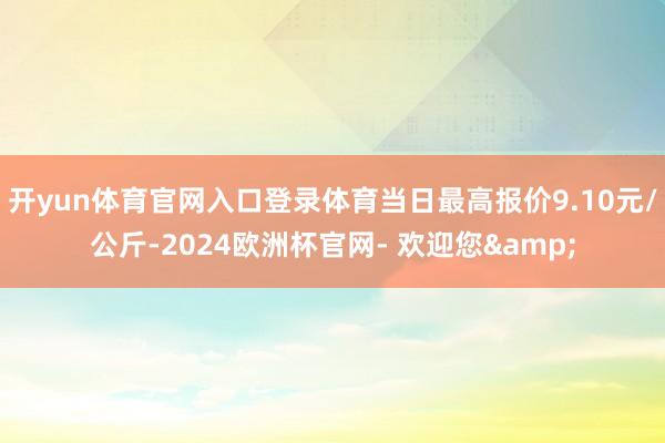 开yun体育官网入口登录体育当日最高报价9.10元/公斤-2024欧洲杯官网- 欢迎您&