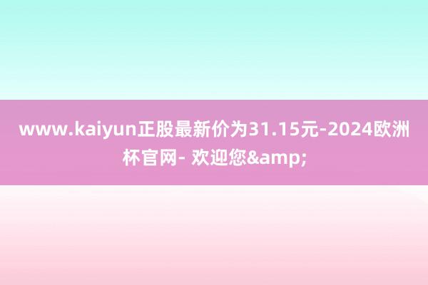 www.kaiyun正股最新价为31.15元-2024欧洲杯官网- 欢迎您&