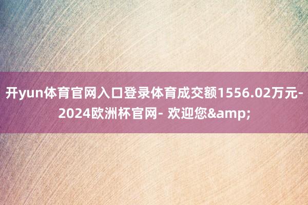 开yun体育官网入口登录体育成交额1556.02万元-2024欧洲杯官网- 欢迎您&