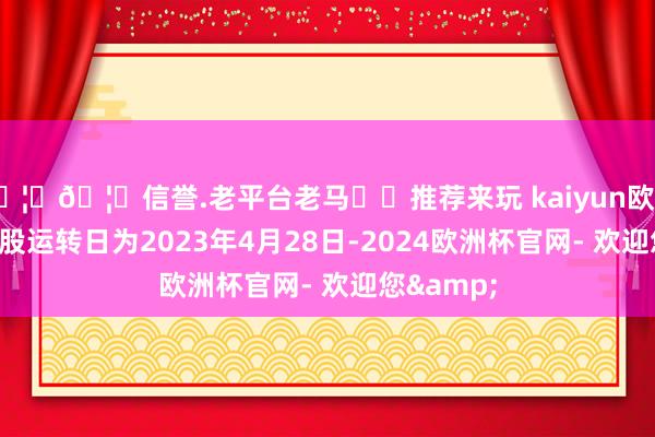 🦄🦄信誉.老平台老马✔️推荐来玩 kaiyun欧洲杯app转股运转日为2023年4月28日-2024欧洲杯官网- 欢迎您&