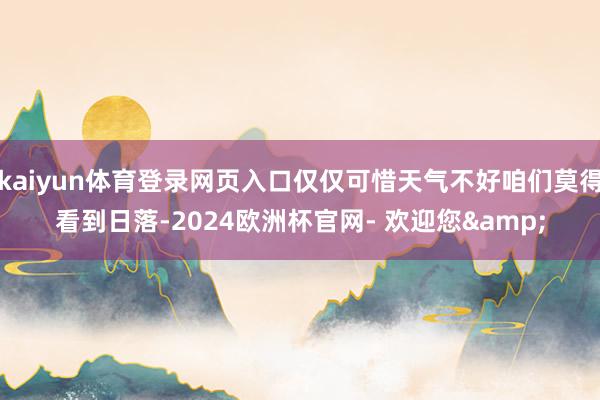 kaiyun体育登录网页入口仅仅可惜天气不好咱们莫得看到日落-2024欧洲杯官网- 欢迎您&