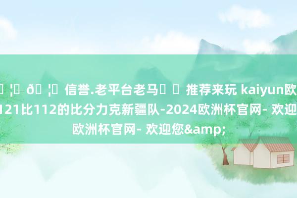 🦄🦄信誉.老平台老马✔️推荐来玩 kaiyun欧洲杯app以121比112的比分力克新疆队-2024欧洲杯官网- 欢迎您&