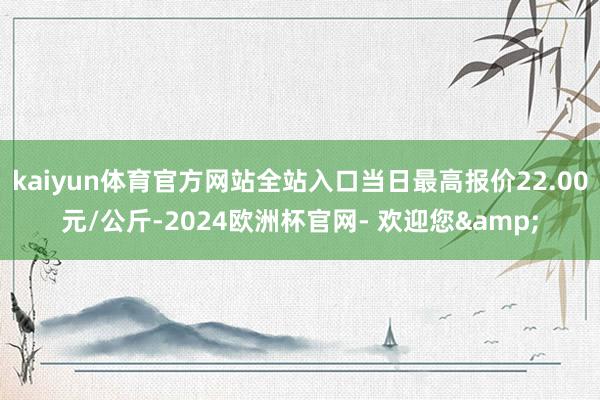 kaiyun体育官方网站全站入口当日最高报价22.00元/公斤-2024欧洲杯官网- 欢迎您&