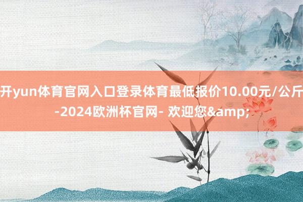 开yun体育官网入口登录体育最低报价10.00元/公斤-2024欧洲杯官网- 欢迎您&