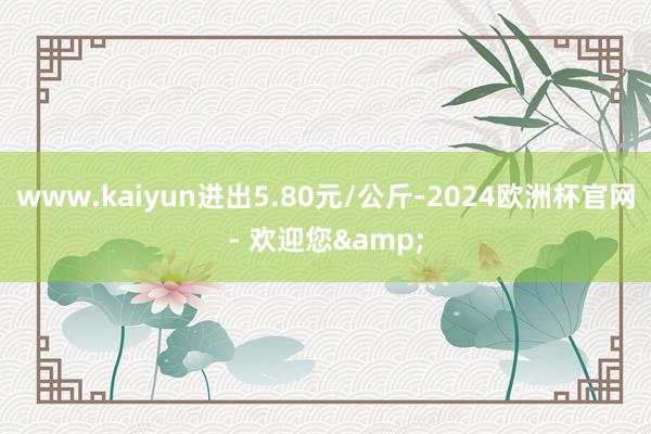 www.kaiyun进出5.80元/公斤-2024欧洲杯官网- 欢迎您&