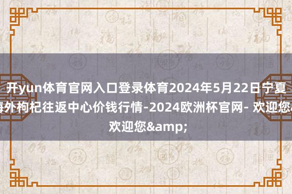 开yun体育官网入口登录体育2024年5月22日宁夏·中宁海外枸杞往返中心价钱行情-2024欧洲杯官网- 欢迎您&