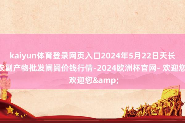 kaiyun体育登录网页入口2024年5月22日天长市永福农副产物批发阛阓价钱行情-2024欧洲杯官网- 欢迎您&