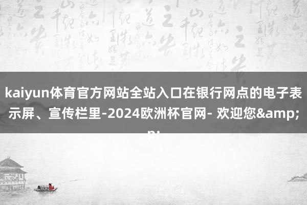 kaiyun体育官方网站全站入口在银行网点的电子表示屏、宣传栏里-2024欧洲杯官网- 欢迎您&