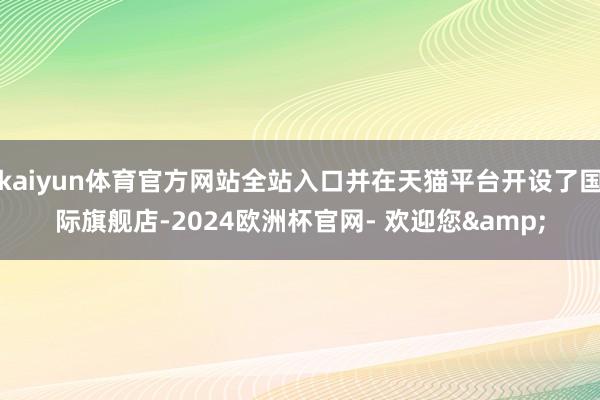 kaiyun体育官方网站全站入口并在天猫平台开设了国际旗舰店-2024欧洲杯官网- 欢迎您&