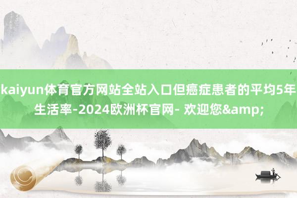 kaiyun体育官方网站全站入口但癌症患者的平均5年生活率-2024欧洲杯官网- 欢迎您&