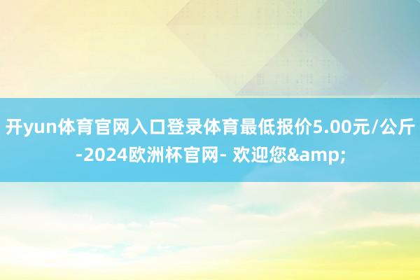 开yun体育官网入口登录体育最低报价5.00元/公斤-2024欧洲杯官网- 欢迎您&