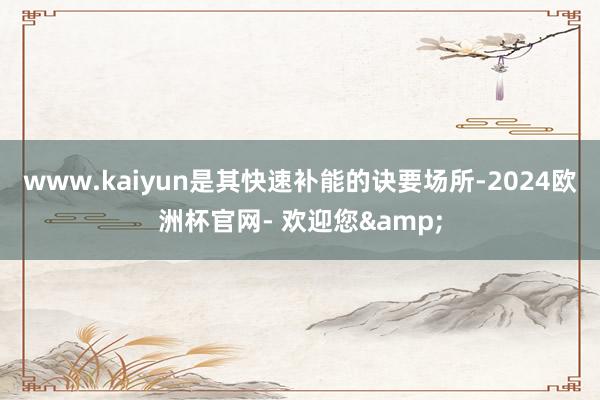 www.kaiyun是其快速补能的诀要场所-2024欧洲杯官网- 欢迎您&