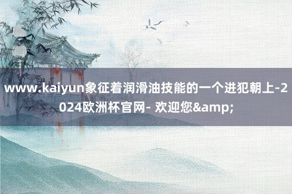 www.kaiyun象征着润滑油技能的一个进犯朝上-2024欧洲杯官网- 欢迎您&